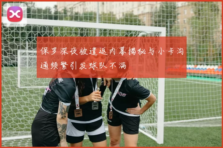 保罗深夜被遣返内幕揭秘与小卡沟通频繁引发球队不满