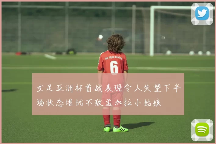 女足亚洲杯首战表现令人失望下半场状态堪忧不敌孟加拉小姑娘