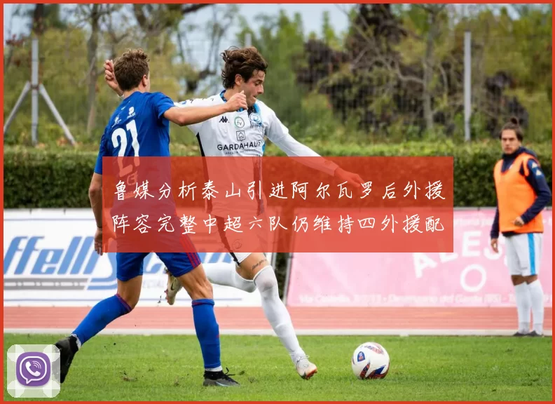 鲁媒分析泰山引进阿尔瓦罗后外援阵容完整中超六队仍维持四外援配置