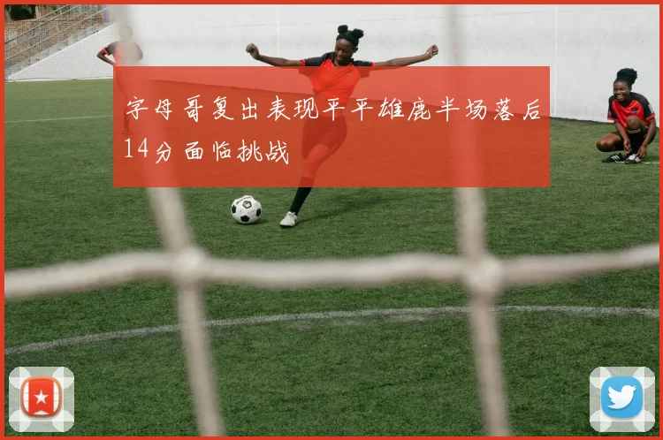 字母哥复出表现平平雄鹿半场落后14分面临挑战