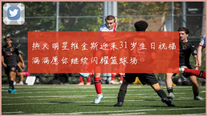 热火明星维金斯迎来31岁生日祝福满满愿你继续闪耀篮球场