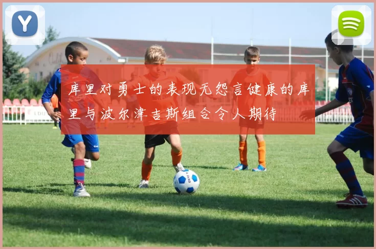 库里对勇士的表现无怨言健康的库里与波尔津吉斯组合令人期待