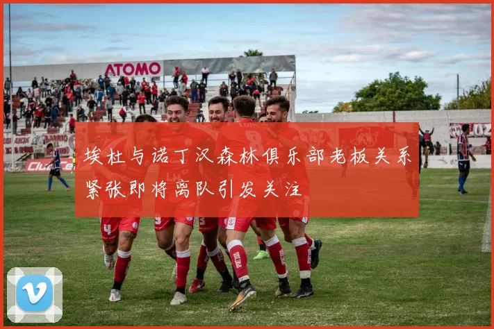 埃杜与诺丁汉森林俱乐部老板关系紧张即将离队引发关注