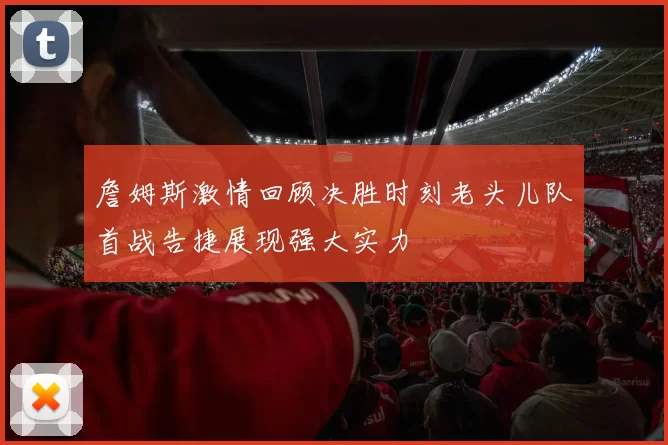 詹姆斯激情回顾决胜时刻老头儿队首战告捷展现强大实力