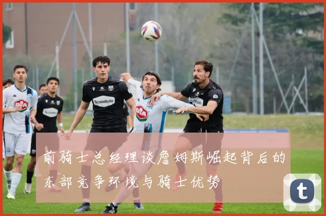 前骑士总经理谈詹姆斯崛起背后的东部竞争环境与骑士优势