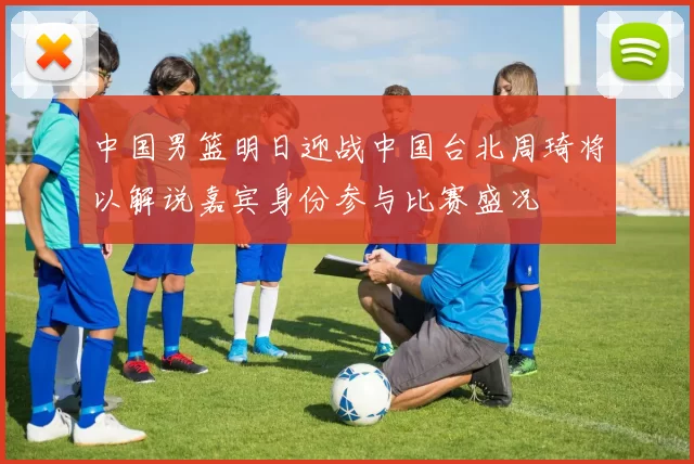 中国男篮明日迎战中国台北周琦将以解说嘉宾身份参与比赛盛况
