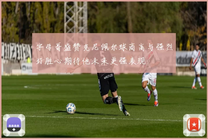 字母哥盛赞克尼佩尔球商高与强烈好胜心期待他未来更强表现