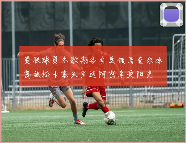 曼联球员冬歇期各自度假马奎尔冰岛放松卡塞米罗迈阿密享受阳光