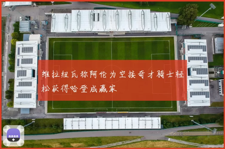 维拉纽瓦称阿伦为空接奇才骑士轻松获得哈登成赢家