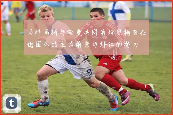 马特乌斯与哈曼共同看好恩梅查在德国队的主力前景与拜仁的潜力